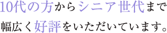 10代の方からシニア世代まで幅広く好評をいただいています。