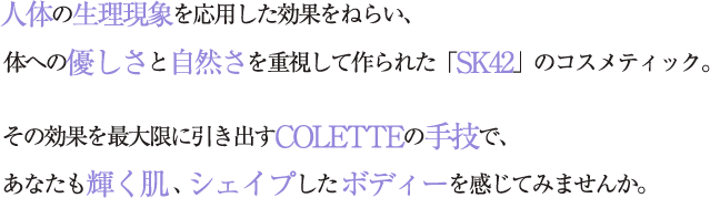 人体の生理現象を応用した効果をねらい、体への優しさと自然さを重視して作られた「SK42」のコスメティック。 その効果を最大限に引き出すCOLETTEの手技で、あなたも輝く肌、シェイプしたボディーを感じてみませんか。