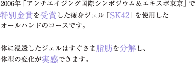 2006年「アンチエイジング国際シンポジウム&エキスポ東京」で特別金賞を受賞した痩身ジェル「SK42」を使用したオールハンドのコースです。 体に浸透したジェルはすぐさま脂肪を分解し、体型の変化が実感できます。