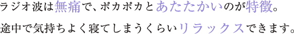 ラジオ波は無痛で、ポカポカとあたたかいのが特徴。 途中で気持ちよく寝てしまうくらいリラックスできます。