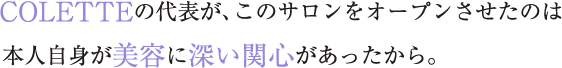 COLETTEの代表が、このサロンをオープンさせたのは本人自身が美容に深い関心があったから。
