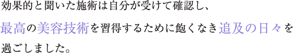 効果的と聞いた施術は自分が受けて確認し、 最高の美容技術を習得するために飽くなき追及の日々を過ごしました。