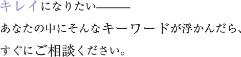 キレイになりたい——— あなたの中にそんなキーワードが浮かんだら、すぐにご相談ください。