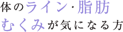 体のライン・脂肪 むくみが気になる方