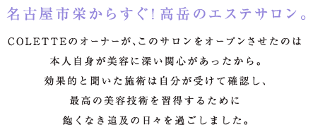 名古屋市栄からすぐ！高岳のエステサロン。 COLETTEのオーナーが、このサロンをオープンさせたのは 本人自身が美容に深い関心があったから。 効果的と聞いた施術は自分が受けて確認し、 最高の美容技術を習得するために 飽くなき追及の日々を過ごしました。